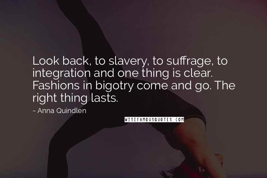 Anna Quindlen Quotes: Look back, to slavery, to suffrage, to integration and one thing is clear. Fashions in bigotry come and go. The right thing lasts.