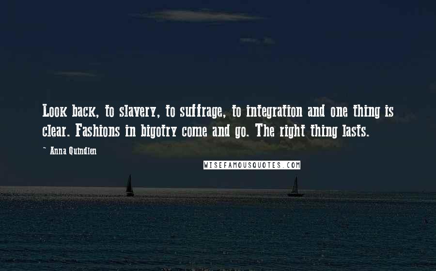 Anna Quindlen Quotes: Look back, to slavery, to suffrage, to integration and one thing is clear. Fashions in bigotry come and go. The right thing lasts.