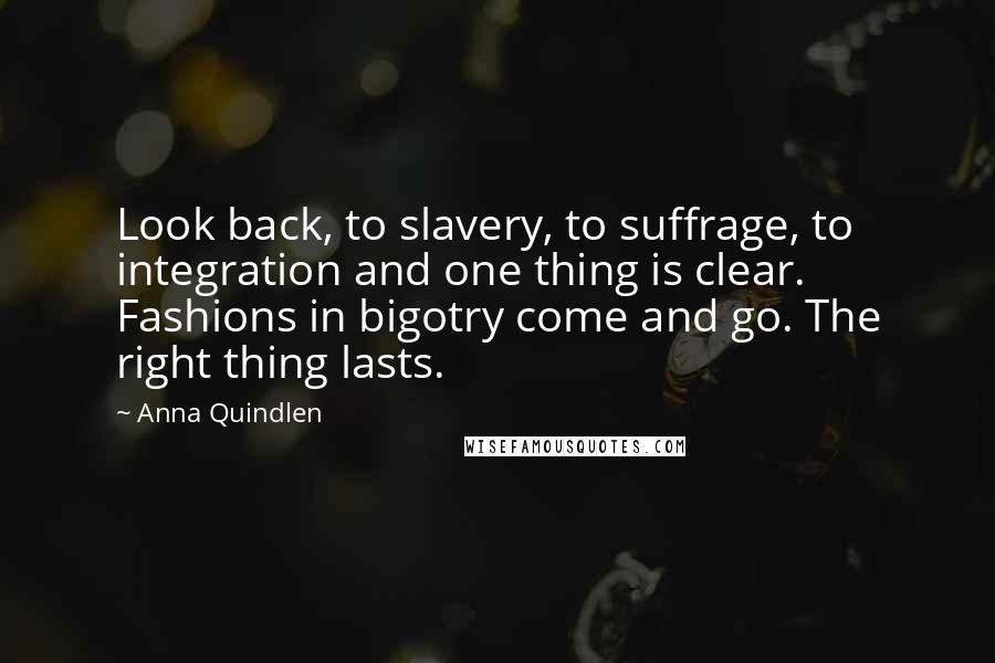 Anna Quindlen Quotes: Look back, to slavery, to suffrage, to integration and one thing is clear. Fashions in bigotry come and go. The right thing lasts.