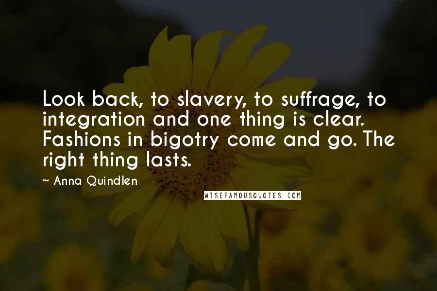 Anna Quindlen Quotes: Look back, to slavery, to suffrage, to integration and one thing is clear. Fashions in bigotry come and go. The right thing lasts.