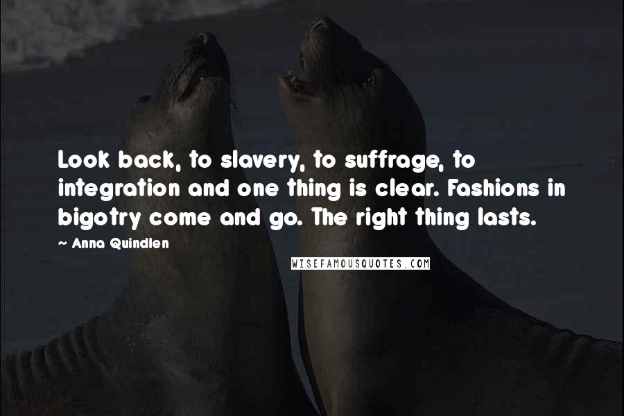 Anna Quindlen Quotes: Look back, to slavery, to suffrage, to integration and one thing is clear. Fashions in bigotry come and go. The right thing lasts.