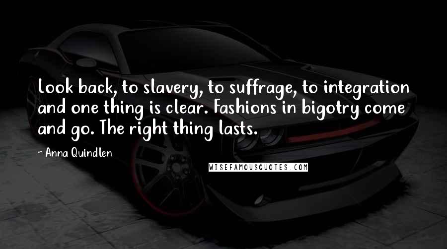 Anna Quindlen Quotes: Look back, to slavery, to suffrage, to integration and one thing is clear. Fashions in bigotry come and go. The right thing lasts.