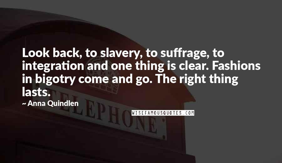 Anna Quindlen Quotes: Look back, to slavery, to suffrage, to integration and one thing is clear. Fashions in bigotry come and go. The right thing lasts.