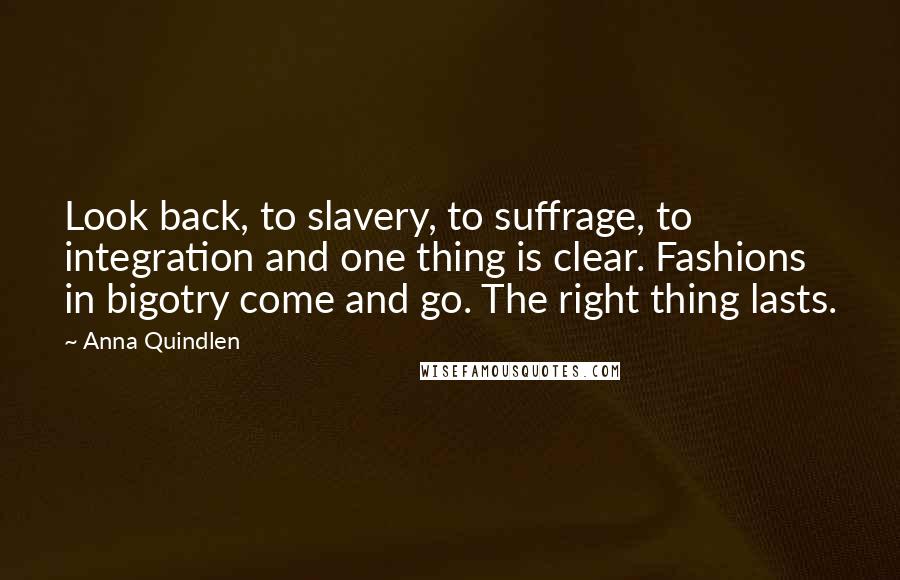 Anna Quindlen Quotes: Look back, to slavery, to suffrage, to integration and one thing is clear. Fashions in bigotry come and go. The right thing lasts.