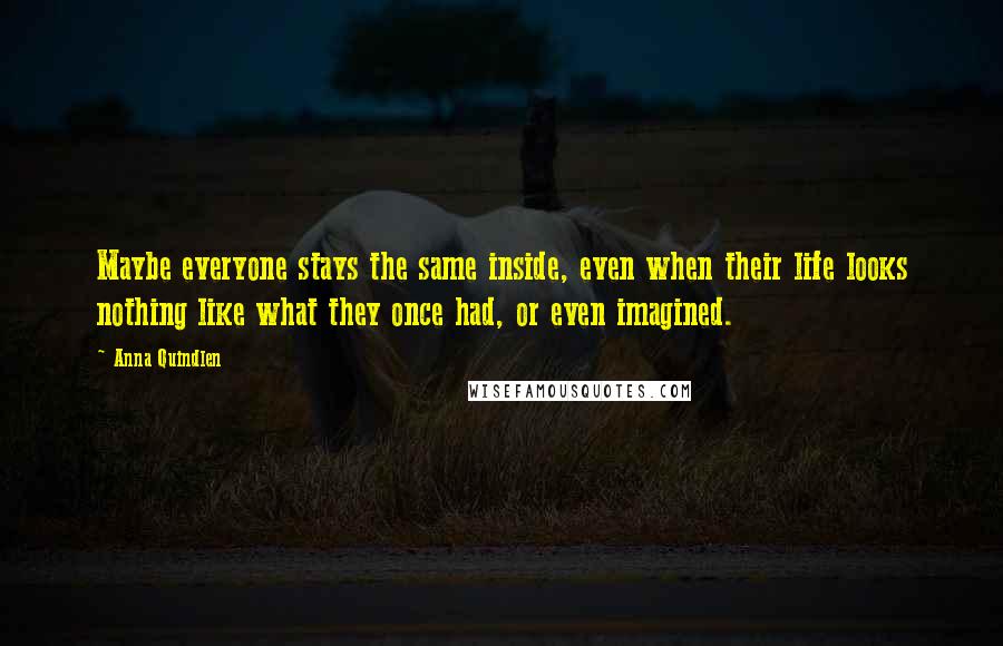 Anna Quindlen Quotes: Maybe everyone stays the same inside, even when their life looks nothing like what they once had, or even imagined.