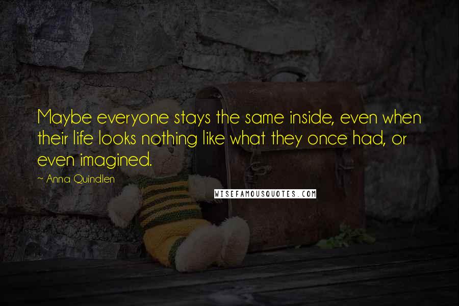 Anna Quindlen Quotes: Maybe everyone stays the same inside, even when their life looks nothing like what they once had, or even imagined.