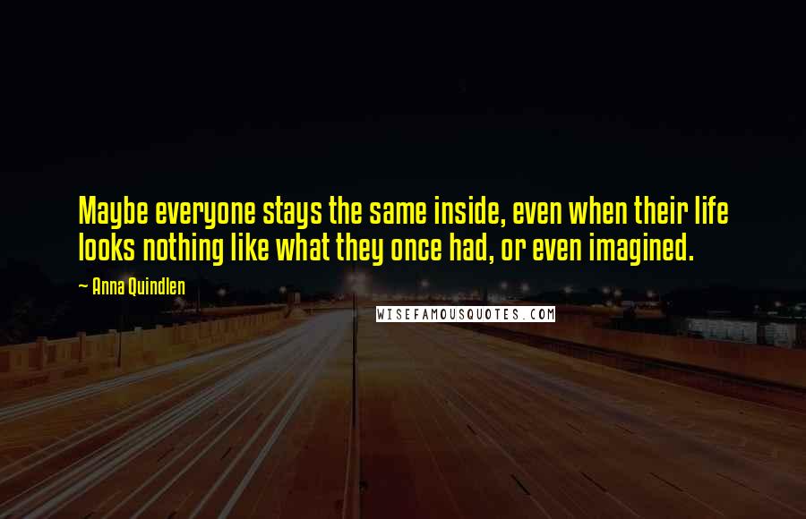 Anna Quindlen Quotes: Maybe everyone stays the same inside, even when their life looks nothing like what they once had, or even imagined.