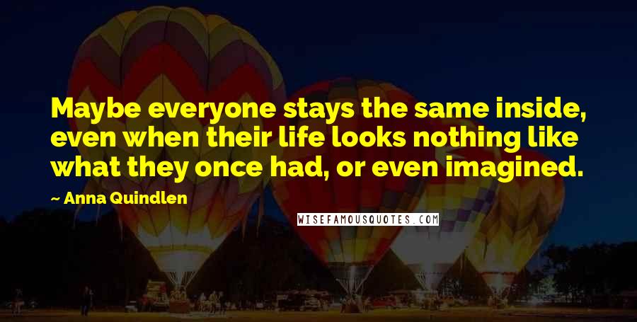 Anna Quindlen Quotes: Maybe everyone stays the same inside, even when their life looks nothing like what they once had, or even imagined.