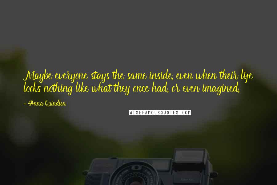 Anna Quindlen Quotes: Maybe everyone stays the same inside, even when their life looks nothing like what they once had, or even imagined.