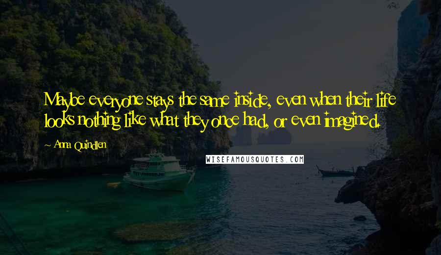 Anna Quindlen Quotes: Maybe everyone stays the same inside, even when their life looks nothing like what they once had, or even imagined.