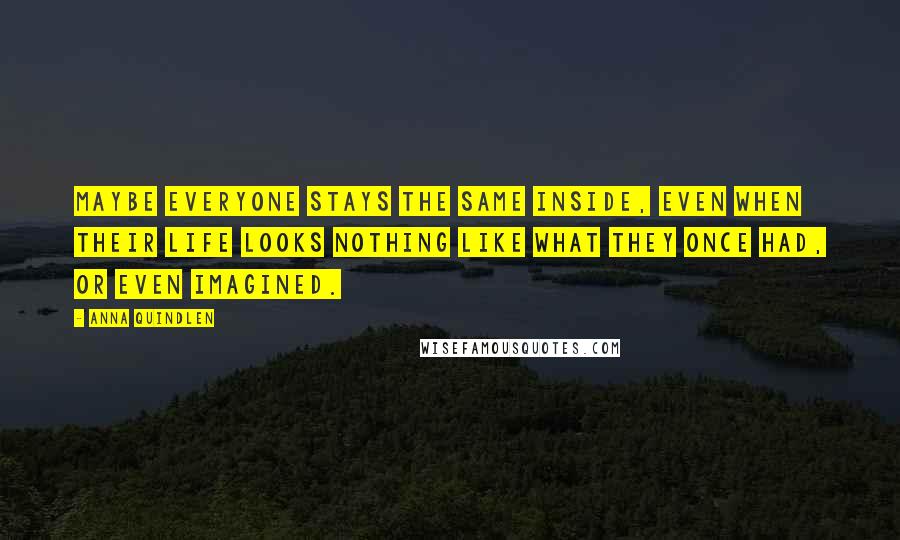 Anna Quindlen Quotes: Maybe everyone stays the same inside, even when their life looks nothing like what they once had, or even imagined.