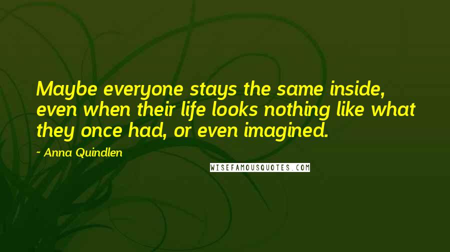 Anna Quindlen Quotes: Maybe everyone stays the same inside, even when their life looks nothing like what they once had, or even imagined.