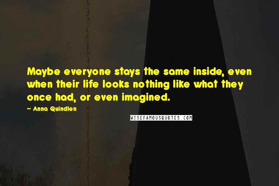 Anna Quindlen Quotes: Maybe everyone stays the same inside, even when their life looks nothing like what they once had, or even imagined.