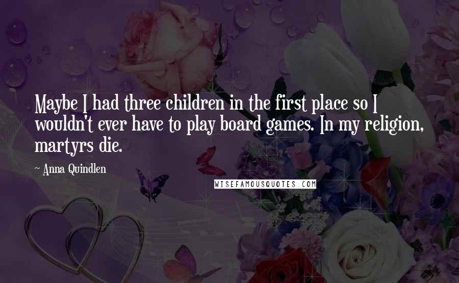 Anna Quindlen Quotes: Maybe I had three children in the first place so I wouldn't ever have to play board games. In my religion, martyrs die.