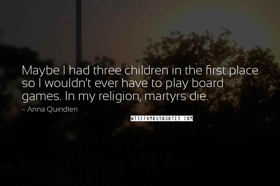 Anna Quindlen Quotes: Maybe I had three children in the first place so I wouldn't ever have to play board games. In my religion, martyrs die.
