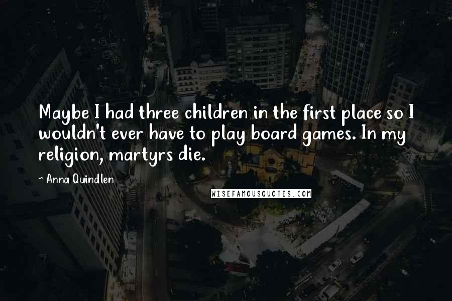 Anna Quindlen Quotes: Maybe I had three children in the first place so I wouldn't ever have to play board games. In my religion, martyrs die.