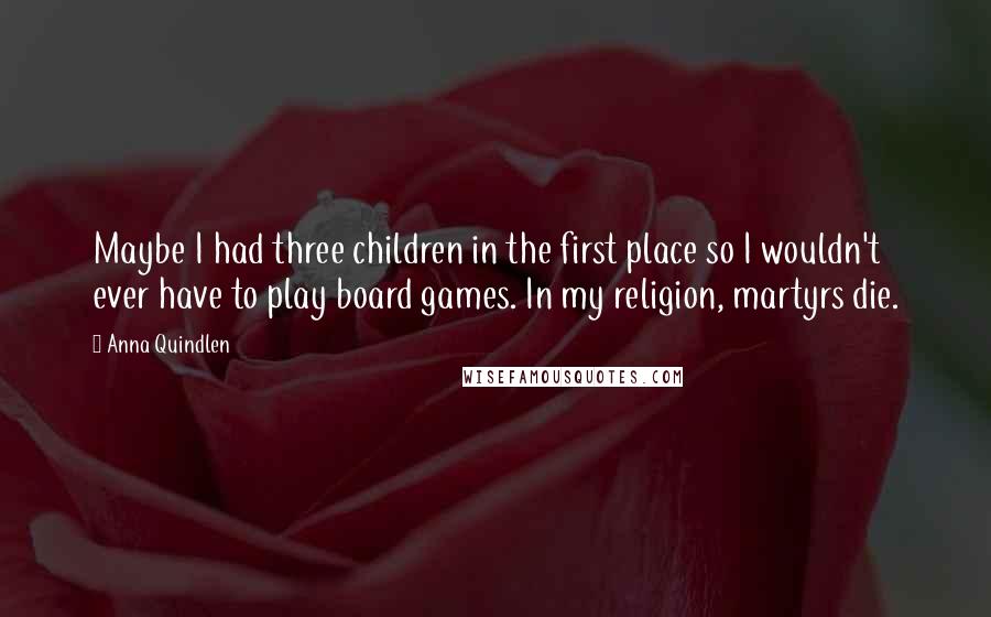 Anna Quindlen Quotes: Maybe I had three children in the first place so I wouldn't ever have to play board games. In my religion, martyrs die.