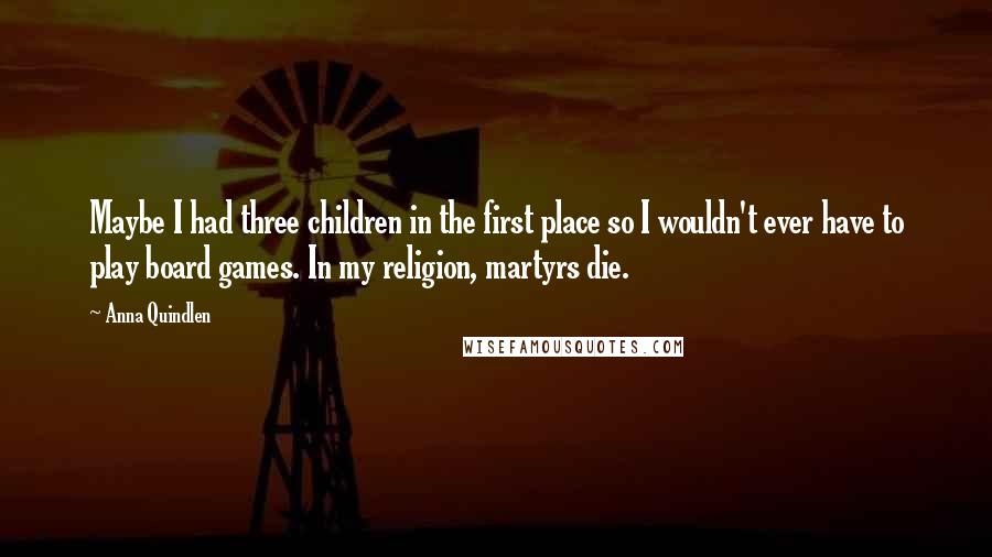 Anna Quindlen Quotes: Maybe I had three children in the first place so I wouldn't ever have to play board games. In my religion, martyrs die.