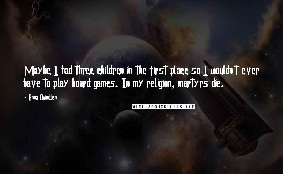 Anna Quindlen Quotes: Maybe I had three children in the first place so I wouldn't ever have to play board games. In my religion, martyrs die.