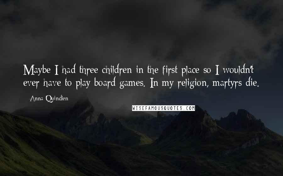 Anna Quindlen Quotes: Maybe I had three children in the first place so I wouldn't ever have to play board games. In my religion, martyrs die.