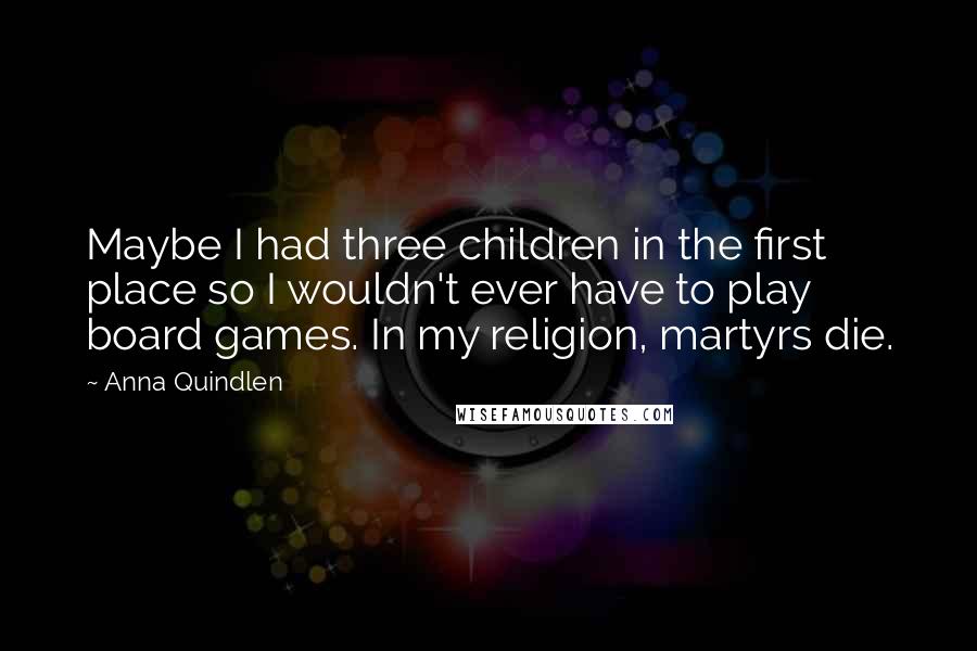Anna Quindlen Quotes: Maybe I had three children in the first place so I wouldn't ever have to play board games. In my religion, martyrs die.