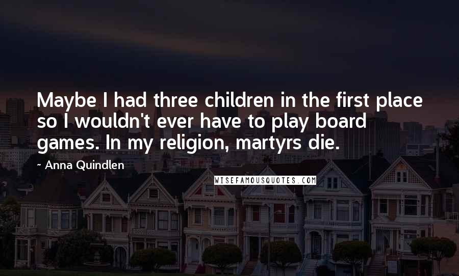 Anna Quindlen Quotes: Maybe I had three children in the first place so I wouldn't ever have to play board games. In my religion, martyrs die.