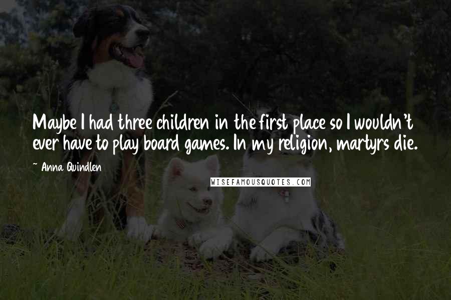 Anna Quindlen Quotes: Maybe I had three children in the first place so I wouldn't ever have to play board games. In my religion, martyrs die.