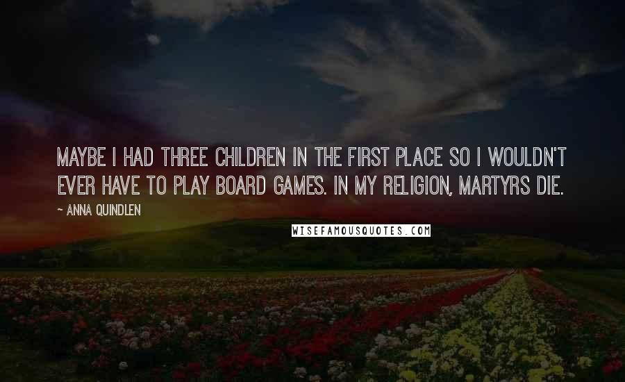 Anna Quindlen Quotes: Maybe I had three children in the first place so I wouldn't ever have to play board games. In my religion, martyrs die.