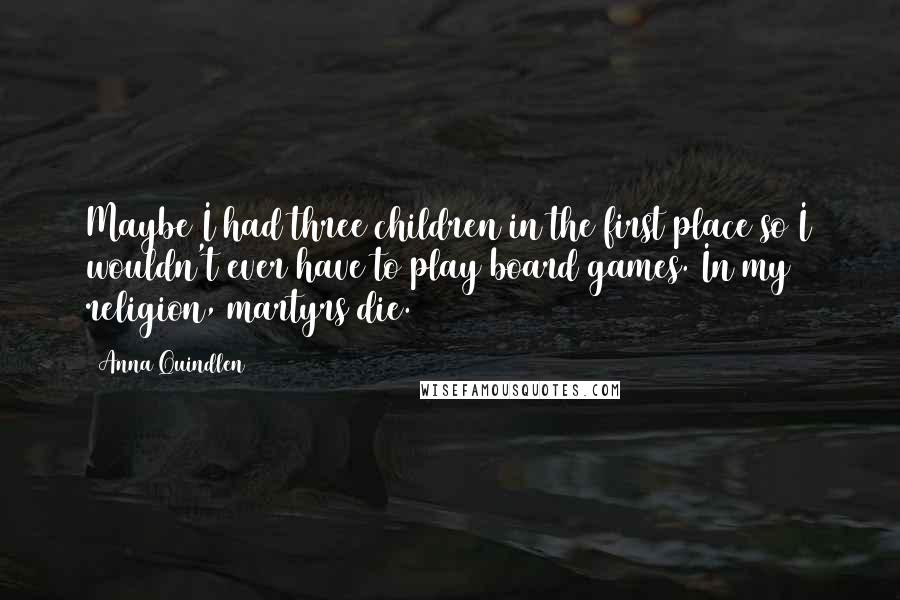 Anna Quindlen Quotes: Maybe I had three children in the first place so I wouldn't ever have to play board games. In my religion, martyrs die.