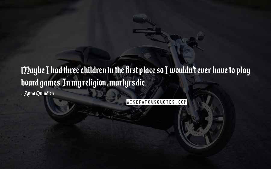 Anna Quindlen Quotes: Maybe I had three children in the first place so I wouldn't ever have to play board games. In my religion, martyrs die.