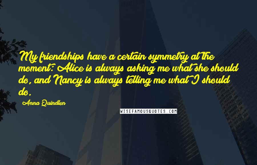 Anna Quindlen Quotes: My friendships have a certain symmetry at the moment: Alice is always asking me what she should do, and Nancy is always telling me what I should do.