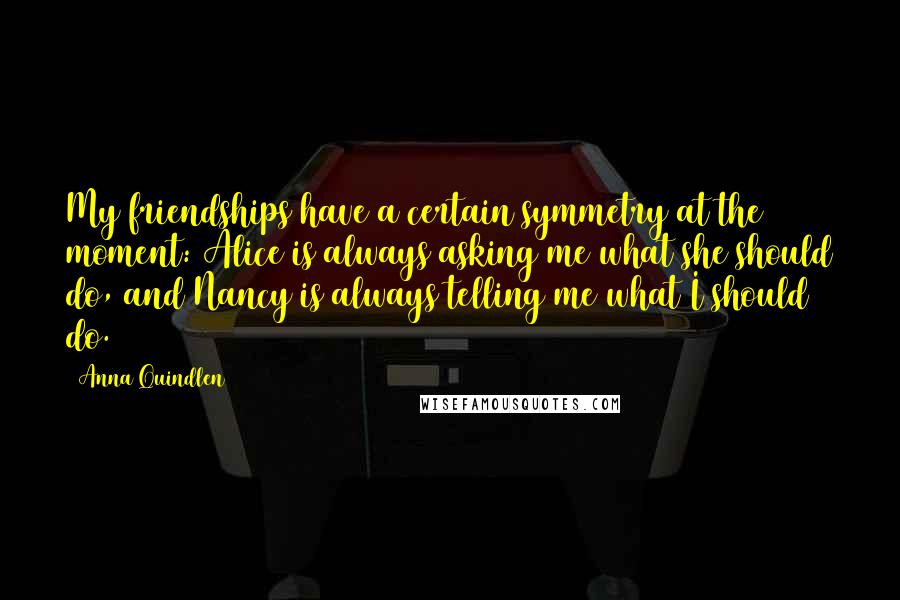 Anna Quindlen Quotes: My friendships have a certain symmetry at the moment: Alice is always asking me what she should do, and Nancy is always telling me what I should do.