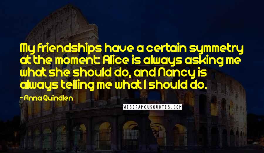 Anna Quindlen Quotes: My friendships have a certain symmetry at the moment: Alice is always asking me what she should do, and Nancy is always telling me what I should do.