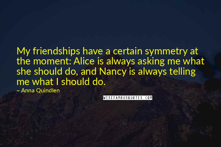 Anna Quindlen Quotes: My friendships have a certain symmetry at the moment: Alice is always asking me what she should do, and Nancy is always telling me what I should do.