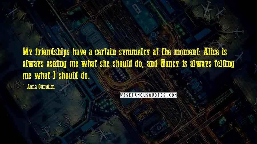 Anna Quindlen Quotes: My friendships have a certain symmetry at the moment: Alice is always asking me what she should do, and Nancy is always telling me what I should do.