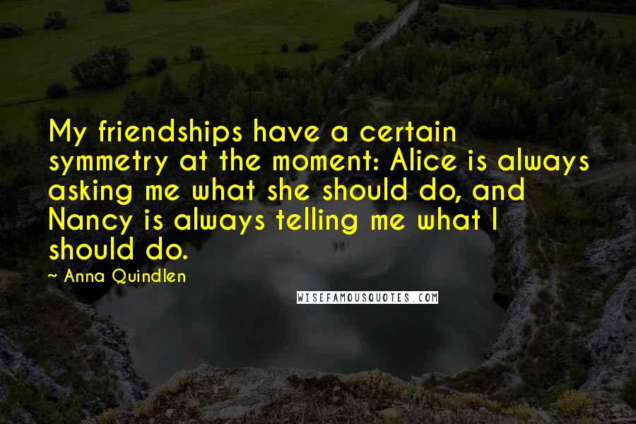 Anna Quindlen Quotes: My friendships have a certain symmetry at the moment: Alice is always asking me what she should do, and Nancy is always telling me what I should do.