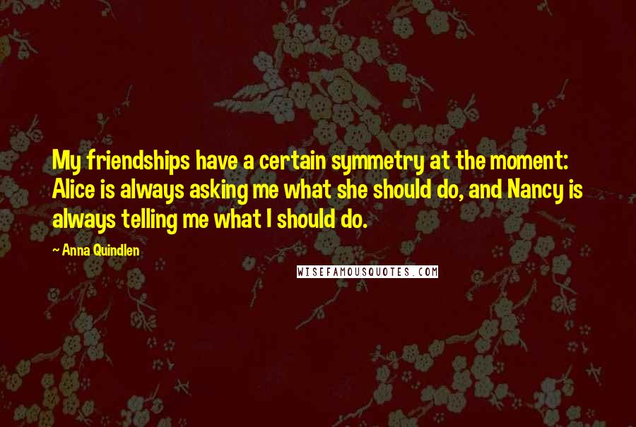 Anna Quindlen Quotes: My friendships have a certain symmetry at the moment: Alice is always asking me what she should do, and Nancy is always telling me what I should do.