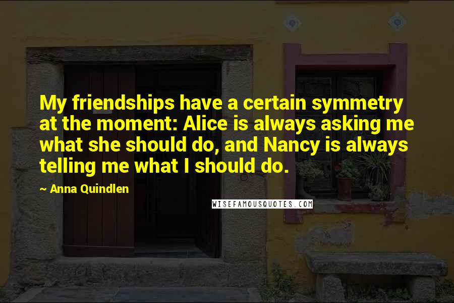 Anna Quindlen Quotes: My friendships have a certain symmetry at the moment: Alice is always asking me what she should do, and Nancy is always telling me what I should do.