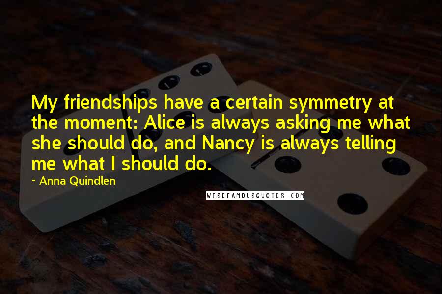 Anna Quindlen Quotes: My friendships have a certain symmetry at the moment: Alice is always asking me what she should do, and Nancy is always telling me what I should do.