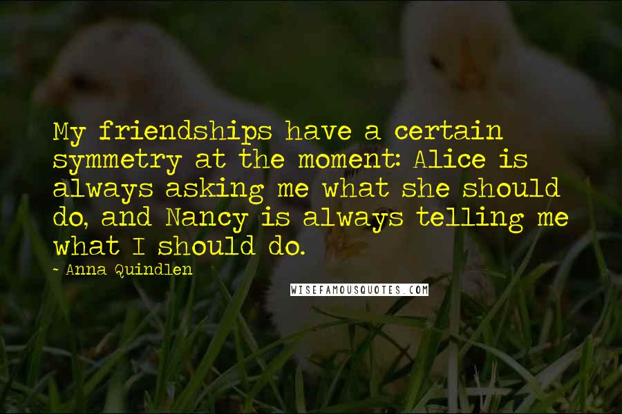 Anna Quindlen Quotes: My friendships have a certain symmetry at the moment: Alice is always asking me what she should do, and Nancy is always telling me what I should do.