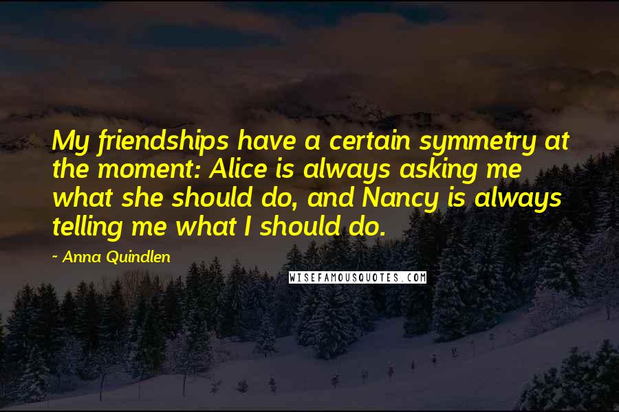 Anna Quindlen Quotes: My friendships have a certain symmetry at the moment: Alice is always asking me what she should do, and Nancy is always telling me what I should do.