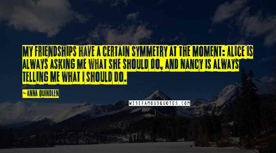 Anna Quindlen Quotes: My friendships have a certain symmetry at the moment: Alice is always asking me what she should do, and Nancy is always telling me what I should do.