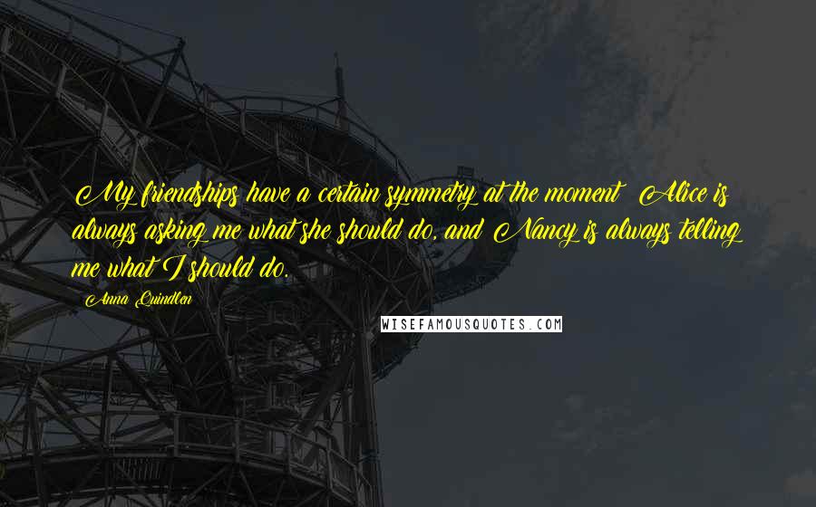 Anna Quindlen Quotes: My friendships have a certain symmetry at the moment: Alice is always asking me what she should do, and Nancy is always telling me what I should do.