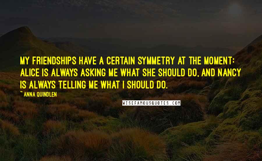 Anna Quindlen Quotes: My friendships have a certain symmetry at the moment: Alice is always asking me what she should do, and Nancy is always telling me what I should do.