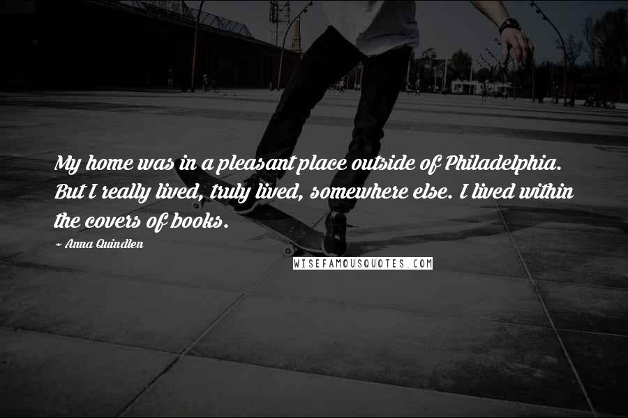 Anna Quindlen Quotes: My home was in a pleasant place outside of Philadelphia. But I really lived, truly lived, somewhere else. I lived within the covers of books.