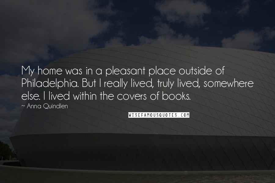 Anna Quindlen Quotes: My home was in a pleasant place outside of Philadelphia. But I really lived, truly lived, somewhere else. I lived within the covers of books.