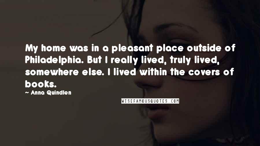Anna Quindlen Quotes: My home was in a pleasant place outside of Philadelphia. But I really lived, truly lived, somewhere else. I lived within the covers of books.