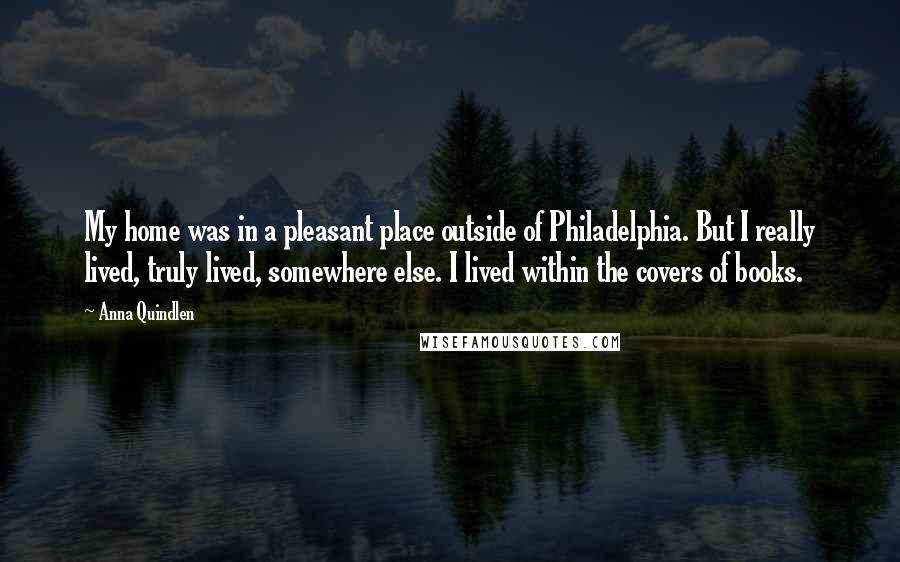 Anna Quindlen Quotes: My home was in a pleasant place outside of Philadelphia. But I really lived, truly lived, somewhere else. I lived within the covers of books.