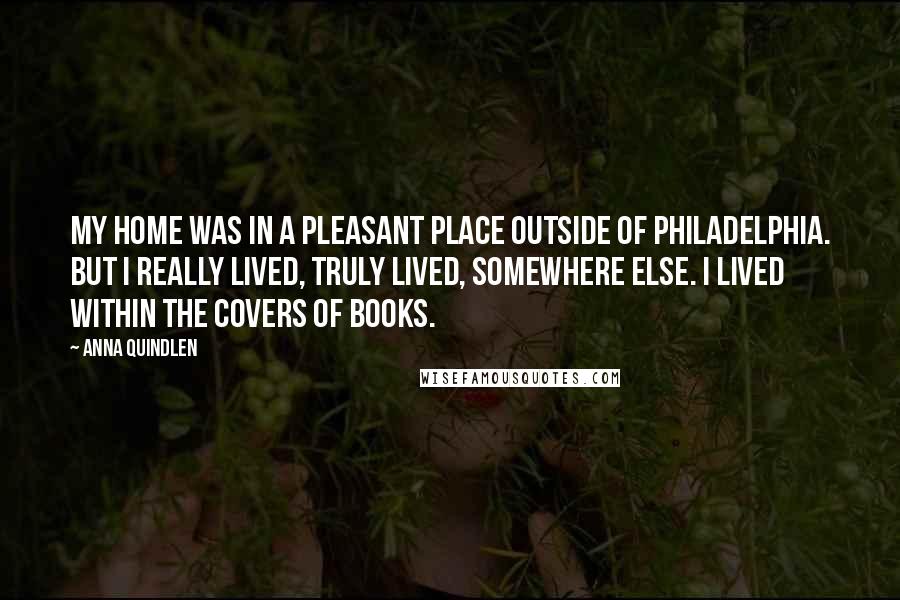 Anna Quindlen Quotes: My home was in a pleasant place outside of Philadelphia. But I really lived, truly lived, somewhere else. I lived within the covers of books.