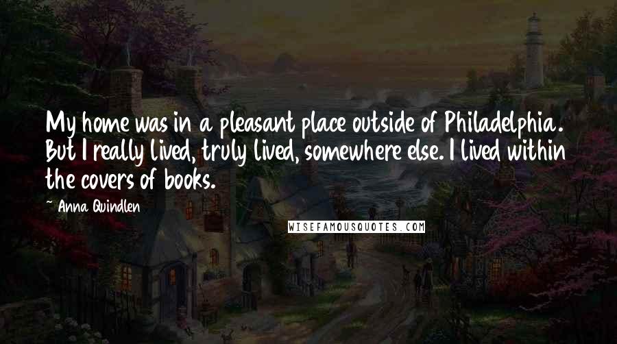 Anna Quindlen Quotes: My home was in a pleasant place outside of Philadelphia. But I really lived, truly lived, somewhere else. I lived within the covers of books.